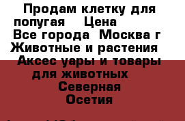 Продам клетку для попугая. › Цена ­ 3 000 - Все города, Москва г. Животные и растения » Аксесcуары и товары для животных   . Северная Осетия